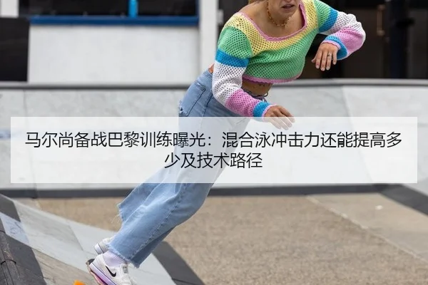 马尔尚备战巴黎训练曝光：混合泳冲击力还能提高多少及技术路径