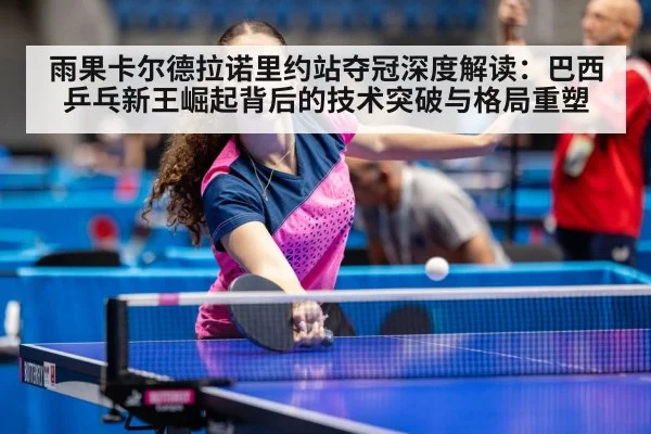 雨果卡尔德拉诺里约站夺冠深度解读：巴西乒乓新王崛起背后的技术突破与格局重塑