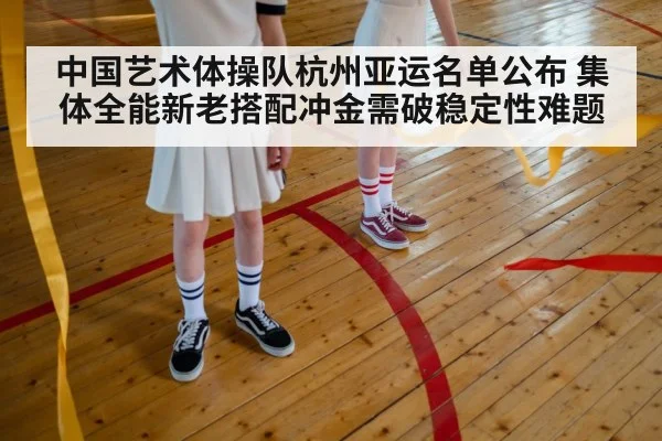 中国艺术体操队杭州亚运名单公布 集体全能新老搭配冲金需破稳定性难题
